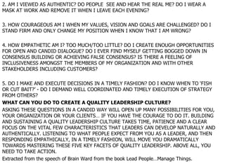 2. AM I VIEWED AS AUTHENTIC? DO PEOPLE  SEE AND HEAR THE REAL ME? DO I WEAR A MASK AT WORK AND REMOVE IT WHEN I LEAVE EACH EVENING? 3. HOW COURAGEOUS AM I WHEN MY VALUES, VISION AND GOALS ARE CHALLENGED? DO I STAND FIRM AND ONLY CHANGE MY POSITION WHEN I KNOW THAT I AM WRONG? 4. HOW EMPATHETIC AM I? TOO MUCH/TOO LITTLE? DO I CREATE ENOUGH OPPORTUNITIES FOR OPEN AND CANDID DIALOGUE? DO I EVER FIND MYSELF GETTING BOGGED DOWN IN CONSENSUS BUILDING OR ACHIEVING FALSE CONSENSUS? IS THERE A FEELING OF INCLUSIVENESS AMONGST THE MEMBERS OF MY ORGANIZATION AND WITH OTHER STAKEHOLDERS INCLUDING CUSTOMERS? 5. DO I MAKE AND EXECUTE DECISIONS IN A TIMELY FASHION? DO I KNOW WHEN TO ‘FISH OR CUT BAIT?’ - DO I DEMAND WELL COORDINATED AND TIMELY EXECUTION OF STRATEGY FROM OTHERS? WHAT CAN YOU DO TO CREATE A QUALITY LEADERSHIP CULTURE? ASKING THESE QUESTIONS IN A CANDID WAY WILL OPEN UP MANY POSSIBILITIES FOR YOU, YOUR ORGANIZATION OR YOUR CLIENTS… IF YOU HAVE THE COURAGE TO DO IT. BUILDING AND SUSTAINING A QUALITY LEADERSHIP CULTURE TAKES TIME, PATIENCE AND A CLEAR FOCUS ON THE VITAL FEW CHARACTERISTICS THAT LEADERS CAN DEVELOP NATURALLY AND AUTHENTICALLY. LISTENING TO WHAT PEOPLE EXPECT FROM YOU AS A LEADER, AND THEN RESPONDING EMPATHICALLY, IN A TIMELY FASHION, WILL MOVE YOU DRAMATICALLY TOWARDS MASTERING THESE FIVE KEY FACETS OF QUALITY LEADERSHIP. ABOVE ALL, YOU NEED TO TAKE ACTION. Extracted from the speech of Brain Ward from the book Lead People…Manage Things. 