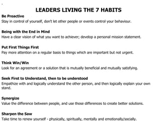 . LEADERS LIVING THE 7 HABITS Be Proactive Stay in control of yourself, don’t let other people or events control your behaviour. Being with the End in Mind Have a clear vision of what you want to achiever; develop a personal mission statement. Put First Things First Pay more attention on a regular basis to things which are important but not urgent. Think Win/Win Look for an agreement or a solution that is mutually beneficial and mutually satisfying. Seek First to Understand, then to be understood Empathize with and logically understand the other person, and then logically explain your own stand. Synergize Value the difference between people, and use those differences to create better solutions. Sharpen the Saw Take time to renew yourself - physically, spiritually, mentally and emotionally/socially.  