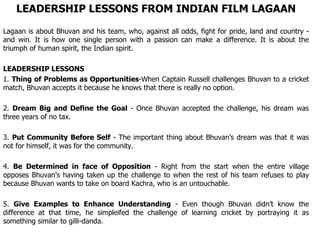 LEADERSHIP LESSONS FROM INDIAN FILM LAGAAN Lagaan is about Bhuvan and his team, who, against all odds, fight for pride, land and country - and win. It is how one single person with a passion can make a difference. It is about the triumph of human spirit, the Indian spirit. LEADERSHIP LESSONS 1.  Thing of Problems as Opportunities -When Captain Russell challenges Bhuvan to a cricket match, Bhuvan accepts it because he knows that there is really no option. 2.  Dream Big and Define the Goal  - Once Bhuvan accepted the challenge, his dream was three years of no tax.  3.  Put Community Before Self  - The important thing about Bhuvan’s dream was that it was not for himself, it was for the community. 4.  Be Determined in face of Opposition  - Right from the start when the entire village opposes Bhuvan’s having taken up the challenge to when the rest of his team refuses to play because Bhuvan wants to take on board Kachra, who is an untouchable. 5.  Give Examples to Enhance Understanding  - Even though Bhuvan didn’t know the difference at that time, he simpleifed the challenge of learning cricket by portraying it as something similar to gilli-danda. 