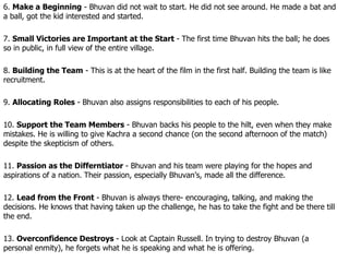 6.  Make a Beginning  - Bhuvan did not wait to start. He did not see around. He made a bat and a ball, got the kid interested and started. 7.  Small Victories are Important at the Start  - The first time Bhuvan hits the ball; he does so in public, in full view of the entire village. 8.  Building the Team  - This is at the heart of the film in the first half. Building the team is like recruitment. 9.  Allocating Roles  - Bhuvan also assigns responsibilities to each of his people. 10.  Support the Team Members  - Bhuvan backs his people to the hilt, even when they make mistakes. He is willing to give Kachra a second chance (on the second afternoon of the match) despite the skepticism of others. 11.  Passion as the Differntiator  - Bhuvan and his team were playing for the hopes and aspirations of a nation. Their passion, especially Bhuvan’s, made all the difference. 12.  Lead from the Front  - Bhuvan is always there- encouraging, talking, and making the decisions. He knows that having taken up the challenge, he has to take the fight and be there till the end. 13.  Overconfidence Destroys  - Look at Captain Russell. In trying to destroy Bhuvan (a personal enmity), he forgets what he is speaking and what he is offering. 