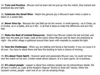 14.  Train and Practice  - Bhuvan and his team did not just go into the match; they trained and practiced day and night. 15.  Celebrate the Small Wins  - Watch the genuine joy in Bhuvan’s team when a catch is taken or a wicket falls. 16.  Never Give Up  - Because the Last Ball can be the winner. A small opening - as in Chess, as in Cricket, as in a battle, and as in life - is all that it takes to make the difference and turn the tide. 17.  Make the Best of Limited Resources  - Watch how Bhuvan makes the bat and ball, and later how the pads are made. Look at the scene where Bhuvan and his team are practicing at night - the entire village is gathered around their team with mashalls to created the light. 18.  Face the Challenges  - When you are batting and facing a fast bowler, if you run away it is all over. You have to stand there and face the bowling to have a chance of winning. 19.  It’s about Team Spirit  - However good and passionate Bhuvan was, he could not have won the match on his own. Cricket needs eleven players. It is a team game. So is business. 20.  It’s about people  - Lagaan is about how ordinary people can do extraordinary deeds. We all have it within us. Look at the Reader’s Digenst “Drama In Real Life” stories. When the occasion comes, people - each one of us- can do amazing things. 