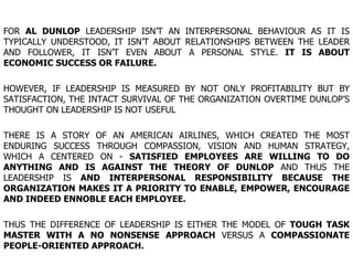FOR  AL DUNLOP  LEADERSHIP ISN’T AN INTERPERSONAL BEHAVIOUR AS IT IS TYPICALLY UNDERSTOOD, IT ISN’T ABOUT RELATIONSHIPS BETWEEN THE LEADER AND FOLLOWER, IT ISN’T EVEN ABOUT A PERSONAL STYLE.  IT IS ABOUT ECONOMIC SUCCESS OR FAILURE. HOWEVER, IF LEADERSHIP IS MEASURED BY NOT ONLY PROFITABILITY BUT BY SATISFACTION, THE INTACT SURVIVAL OF THE ORGANIZATION OVERTIME DUNLOP’S THOUGHT ON LEADERSHIP IS NOT USEFUL  THERE IS A STORY OF AN AMERICAN AIRLINES, WHICH CREATED THE MOST ENDURING SUCCESS THROUGH COMPASSION, VISION AND HUMAN STRATEGY, WHICH A CENTERED ON -  SATISFIED EMPLOYEES ARE WILLING TO DO ANYTHING AND IS AGAINST THE THEORY OF DUNLOP  AND THUS THE LEADERSHIP IS  AND INTERPERSONAL RESPONSIBILITY BECAUSE THE ORGANIZATION MAKES IT A PRIORITY TO ENABLE, EMPOWER, ENCOURAGE AND INDEED ENNOBLE EACH EMPLOYEE. THUS THE DIFFERENCE OF LEADERSHIP IS EITHER THE MODEL OF  TOUGH TASK MASTER WITH A NO NONSENSE APPROACH  VERSUS A  COMPASSIONATE PEOPLE-ORIENTED APPROACH. 