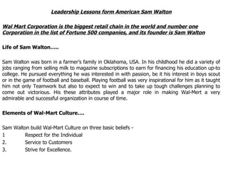 Leadership Lessons form American Sam Walton Wal Mart Corporation is the biggest retail chain in the world and number one Corporation in the list of Fortune 500 companies, and its founder is Sam Walton Life of Sam Walton….. Sam Walton was born in a farmer’s family in Oklahoma, USA. In his childhood he did a variety of jobs ranging from selling milk to magazine subscriptions to earn for financing his education up-to college. He pursued everything he was interested in with passion, be it his interest in boys scout or in the game of football and baseball. Playing football was very inspirational for him as it taught him not only Teamwork but also to expect to win and to take up tough challenges planning to come out victorious. His these attributes played a major role in making Wal-Mert a very admirable and successful organization in course of time. Elements of Wal-Mart Culture…. Sam Walton build Wal-Mart Culture on three basic beliefs - 1  Respect for the Individual 2. Service to Customers 3. Strive for Excellence. 