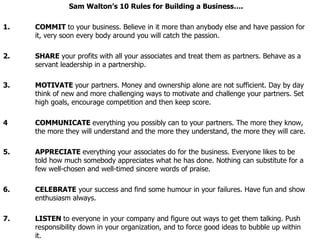 Sam Walton’s 10 Rules for Building a Business…. 1. COMMIT  to your business. Believe in it more than anybody else and have passion for  it, very soon every body around you will catch the passion. 2. SHARE  your profits with all your associates and treat them as partners. Behave as a  servant leadership in a partnership. 3. MOTIVATE  your partners. Money and ownership alone are not sufficient. Day by day  think of new and more challenging ways to motivate and challenge your partners. Set  high goals, encourage competition and then keep score. 4 COMMUNICATE  everything you possibly can to your partners. The more they know,  the more they will understand and the more they understand, the more they will care. 5. APPRECIATE  everything your associates do for the business. Everyone likes to be  told how much somebody appreciates what he has done. Nothing can substitute for a  few well-chosen and well-timed sincere words of praise.   6. CELEBRATE  your success and find some humour in your failures. Have fun and show  enthusiasm always. 7. LISTEN  to everyone in your company and figure out ways to get them talking. Push  responsibility down in your organization, and to force good ideas to bubble up within  it. 