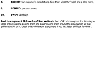 8. EXCEED  your customers’ expectations. Give them what they want and a little more. 9. CONTROL  your expenses 10. SWIM  upstream Basic Management Philosophy of Sam Walton  is that  - “Good management is listening to ideas of line soldiers, pooling them and disseminating them around the organization so that people can act on it. Great ideas come from everywhere if you just listen and look for them”.   