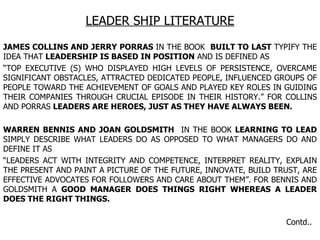 LEADER SHIP LITERATURE JAMES COLLINS AND JERRY PORRAS  IN THE BOOK  BUILT TO LAST  TYPIFY THE IDEA THAT  LEADERSHIP IS BASED IN POSITION  AND IS DEFINED AS “ TOP EXECUTIVE (S) WHO DISPLAYED HIGH LEVELS OF PERSISTENCE, OVERCAME SIGNIFICANT OBSTACLES, ATTRACTED DEDICATED PEOPLE, INFLUENCED GROUPS OF PEOPLE TOWARD THE ACHIEVEMENT OF GOALS AND PLAYED KEY ROLES IN GUIDING THEIR COMPANIES THROUGH CRUCIAL EPISODE IN THEIR HISTORY.” FOR COLLINS AND PORRAS  LEADERS ARE HEROES, JUST AS THEY HAVE ALWAYS BEEN. WARREN BENNIS AND JOAN GOLDSMITH   IN THE BOOK  LEARNING TO LEAD  SIMPLY DESCRIBE WHAT LEADERS DO AS OPPOSED TO WHAT MANAGERS DO AND DEFINE IT AS  “ LEADERS ACT WITH INTEGRITY AND COMPETENCE, INTERPRET REALITY, EXPLAIN THE PRESENT AND PAINT A PICTURE OF THE FUTURE, INNOVATE, BUILD TRUST, ARE EFFECTIVE ADVOCATES FOR FOLLOWERS AND CARE ABOUT THEM”. FOR BENNIS AND GOLDSMITH A  GOOD MANAGER DOES THINGS RIGHT WHEREAS A LEADER DOES THE RIGHT THINGS. Contd.. 