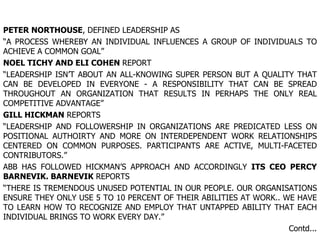 PETER NORTHOUSE , DEFINED LEADERSHIP AS “ A PROCESS WHEREBY AN INDIVIDUAL INFLUENCES A GROUP OF INDIVIDUALS TO ACHIEVE A COMMON GOAL” NOEL TICHY AND ELI COHEN  REPORT “ LEADERSHIP ISN’T ABOUT AN ALL-KNOWING SUPER PERSON BUT A QUALITY THAT CAN BE DEVELOPED IN EVERYONE - A RESPONSIBILITY THAT CAN BE SPREAD THROUGHOUT AN ORGANIZATION THAT RESULTS IN PERHAPS THE ONLY REAL COMPETITIVE ADVANTAGE” GILL HICKMAN  REPORTS “ LEADERSHIP AND FOLLOWERSHIP IN ORGANIZATIONS ARE PREDICATED LESS ON POSITIONAL AUTHOIRTY AND MORE ON INTERDEPENDENT WORK RELATIONSHIPS CENTERED ON COMMON PURPOSES. PARTICIPANTS ARE ACTIVE, MULTI-FACETED CONTRIBUTORS.” ABB HAS FOLLOWED HICKMAN’S APPROACH AND ACCORDINGLY  ITS CEO PERCY BARNEVIK. BARNEVIK  REPORTS “ THERE IS TREMENDOUS UNUSED POTENTIAL IN OUR PEOPLE. OUR ORGANISATIONS ENSURE THEY ONLY USE 5 TO 10 PERCENT OF THEIR ABILITIES AT WORK.. WE HAVE TO LEARN HOW TO RECOGNIZE AND EMPLOY THAT UNTAPPED ABILITY THAT EACH INDIVIDUAL BRINGS TO WORK EVERY DAY.” Contd... . 