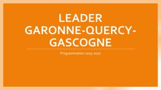 LEADER
GARONNE-QUERCY-
GASCOGNE
Programmation 2015-2020
 