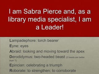 I am Sabra Pierce and, as a
library media specialist, I am
          a Leader!
Lampadephore: torch bearer
Eyne: eyes
Abraid: looking and moving toward the apex
Derodidymus: two-headed beast (2 heads are better
than 1)

Epincian: celebrating a triumph
Roborate: to strengthen; to corroborate
 