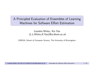 A Principled Evaluation of Ensembles of Learning
            Machines for Software Eﬀort Estimation

                                   Leandro Minku, Xin Yao
                              {L.L.Minku,X.Yao}@cs.bham.ac.uk

               CERCIA, School of Computer Science, The University of Birmingham




Leandro Minku, Xin Yao {L.L.Minku,X.Yao}@cs.bham.ac.uk   Ensembles for Software Eﬀort Estimation   1 / 22
 