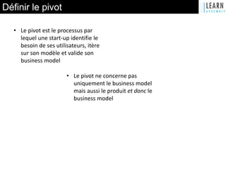Définir le pivot
• Le pivot est le processus par
lequel une start-up identifie le
besoin de ses utilisateurs, itère
sur son modèle et valide son
business model
• Le pivot ne concerne pas
uniquement le business model
mais aussi le produit et donc le
business model
 