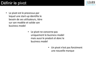 Définir le pivot
• Le pivot est le processus par
lequel une start-up identifie le
besoin de ses utilisateurs, itère
sur son modèle et valide son
business model
• Le pivot ne concerne pas
uniquement le business model
mais aussi le produit et donc le
business model
• Un pivot n’est pas forcément
une nouvelle marque
 