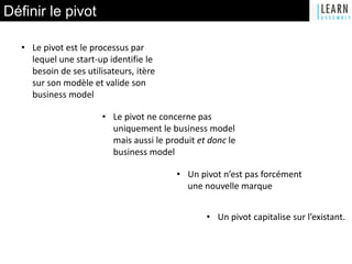 Définir le pivot
• Le pivot est le processus par
lequel une start-up identifie le
besoin de ses utilisateurs, itère
sur son modèle et valide son
business model
• Le pivot ne concerne pas
uniquement le business model
mais aussi le produit et donc le
business model
• Un pivot n’est pas forcément
une nouvelle marque
• Un pivot capitalise sur l’existant.
 