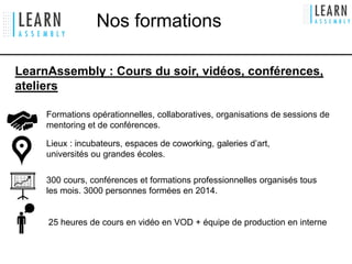 LearnAssembly : Cours du soir, vidéos, conférences,
ateliers
300 cours, conférences et formations professionnelles organisés tous
les mois. 3000 personnes formées en 2014.
Lieux : incubateurs, espaces de coworking, galeries d’art,
universités ou grandes écoles.
Formations opérationnelles, collaboratives, organisations de sessions de
mentoring et de conférences.
25 heures de cours en vidéo en VOD + équipe de production en interne
Nos formations
 