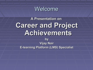 Welcome
        A Presentation on

Career and Project
  Achievements
                  by
              Vijay Nair
 E-learning Platform (LMS) Specialist
 