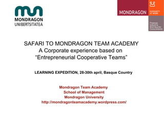 SAFARI TO MONDRAGON TEAM ACADEMY A Corporate experience based on  “ Entrepreneurial Cooperative Teams” LEARNING EXPEDITION, 28-30th april, Basque Country  Mondragon Team Academy  School of Management Mondragon University http://mondragonteamacademy.wordpress.com/ 