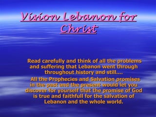Vision Lebanon for Christ Read carefully and think of all the problems and suffering that Lebanon went through throughout history and still.... All the Prophecies and Salvation promises in the past and the present would let you discover for yourself that the promise of God is true and faithfull for the salvation of Lebanon and the whole world. 