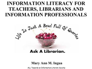 INFORMATION LITERACY FOR TEACHERS, LIBRARIANS AND INFORMATION PROFESSIONALS ALL Towards an Information Literate Society Mary Ann M. Ingua 