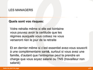 LES MANAGERS 
Quels sont vos risques: 
Votre retraite même si elle est lointaine 
vous pouvez avoir la certitude que les 
régimes auxquels vous cotisez ne vous 
verseront rien le jour de la retraite 
Et en dernier même si c’est essentiel avez-vous souscrit 
à une complémentaire santé, surtout si vous avez une 
famille, d’autant que l’entreprise peut la prendre en 
charge que vous soyez salarié ou TNS (travailleur non 
salarié) 
texte du pied de page p10 
 