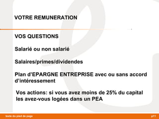 VOTRE REMUNERATION 
VOS QUESTIONS 
Salarié ou non salarié 
Salaires/primes/dividendes 
Plan d’EPARGNE ENTREPRISE avec ou sans accord 
d’intéressement 
Vos actions: si vous avez moins de 25% du capital 
les avez-vous logées dans un PEA 
texte du pied de page p11 
 