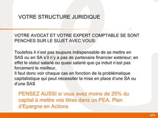 p12 
VOTRE STRUCTURE JURIDIQUE 
VOTRE AVOCAT ET VOTRE EXPERT COMPTABLE SE SONT 
PENCHES SUR LE SUJET AVEC VOUS: 
Toutefois il n’est pas toujours indispensable de se mettre en 
SAS ou en SA s’il n’y a pas de partenaire financier extérieur; en 
effet le statut salarié ou quasi salarié que ça induit n’est pas 
forcement le meilleur, 
Il faut donc voir chaque cas en fonction de la problématique 
capitalistique qui peut nécessiter la mise en place d’une SA ou 
d’une SAS 
PENSEZ AUSSI si vous avez moins de 25% du 
capital à mettre vos titres dans un PEA, Plan 
d’Epargne en Actions 
 