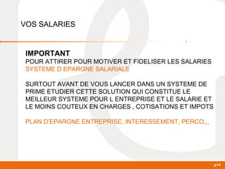 p14 
VOS SALARIES 
IMPORTANT 
POUR ATTIRER POUR MOTIVER ET FIDELISER LES SALARIES 
SYSTEME D EPARGNE SALARIALE 
SURTOUT AVANT DE VOUS LANCER DANS UN SYSTEME DE 
PRIME ETUDIER CETTE SOLUTION QUI CONSTITUE LE 
MEILLEUR SYSTEME POUR L ENTREPRISE ET LE SALARIE ET 
LE MOINS COUTEUX EN CHARGES , COTISATIONS ET IMPOTS 
PLAN D’EPARGNE ENTREPRISE, INTERESSEMENT, PERCO,,, 
 