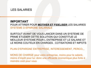 LES SALARIES 
IMPORTANT 
POUR ATTIRER POUR MOTIVER ET FIDELISER LES SALARIES 
SYSTEME D EPARGNE SALARIALE 
SURTOUT AVANT DE VOUS LANCER DANS UN SYSTEME DE 
PRIME ETUDIER CETTE SOLUTION QUI CONSTITUE LE 
MEILLEUR SYSTEME POUR L ENTREPRISE ET LE SALARIE ET 
LE MOINS COUTEUX EN CHARGES , COTISATIONS ET IMPOTS 
PLAN D’EPARGNE ENTREPRISE, INTERESSEMENT, PERCO,,, 
MONS DE CHARGE pour votre entreprise, moins pour le salarié, 
moins d’impôt pour lui: donc une efficacité économique plus forte à 
moindre coût pour vous 
 