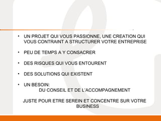 • UN PROJET QUI VOUS PASSIONNE, UNE CREATION QUI 
VOUS CONTRAINT A STRUCTURER VOTRE ENTREPRISE 
• PEU DE TEMPS A Y CONSACRER 
• DES RISQUES QUI VOUS ENTOURENT 
• DES SOLUTIONS QUI EXISTENT 
• UN BESOIN: 
DU CONSEIL ET DE L’ACCOMPAGNEMENT 
JUSTE POUR ETRE SEREIN ET CONCENTRE SUR VOTRE 
BUSINESS 
