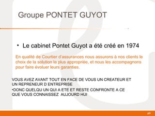 p3 
Groupe PONTET GUYOT 
• Le cabinet Pontet Guyot a été créé en 1974 
En qualité de Courtier d’assurances nous assurons à nos clients le 
choix de la solution la plus appropriée, et nous les accompagnons 
pour faire évoluer leurs garanties. 
VOUS AVEZ AVANT TOUT EN FACE DE VOUS UN CREATEUR ET 
UN REPRENEUR D ENTREPRISE 
•DONC QUELQU UN QUI A ETE ET RESTE CONFRONTE A CE 
QUE VOUS CONNAISSEZ AUJOURD HUI 
 