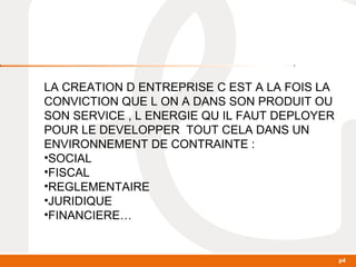 p4 
LA CREATION D ENTREPRISE C EST A LA FOIS LA 
CONVICTION QUE L ON A DANS SON PRODUIT OU 
SON SERVICE , L ENERGIE QU IL FAUT DEPLOYER 
POUR LE DEVELOPPER TOUT CELA DANS UN 
ENVIRONNEMENT DE CONTRAINTE : 
•SOCIAL 
•FISCAL 
•REGLEMENTAIRE 
•JURIDIQUE 
•FINANCIERE… 
 