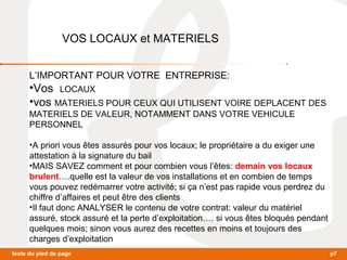 VOS LOCAUX et MATERIELS 
L’IMPORTANT POUR VOTRE ENTREPRISE: 
•Vos LOCAUX 
•vos MATERIELS POUR CEUX QUI UTILISENT VOIRE DEPLACENT DES 
MATERIELS DE VALEUR, NOTAMMENT DANS VOTRE VEHICULE 
PERSONNEL 
•A priori vous êtes assurés pour vos locaux; le propriétaire a du exiger une 
attestation à la signature du bail 
•MAIS SAVEZ comment et pour combien vous l’êtes: demain vos locaux 
brulent….quelle est la valeur de vos installations et en combien de temps 
vous pouvez redémarrer votre activité; si ça n’est pas rapide vous perdrez du 
chiffre d’affaires et peut être des clients 
•Il faut donc ANALYSER le contenu de votre contrat: valeur du matériel 
assuré, stock assuré et la perte d’exploitation…. si vous êtes bloqués pendant 
quelques mois; sinon vous aurez des recettes en moins et toujours des 
charges d’exploitation 
texte du pied de page p7 
 