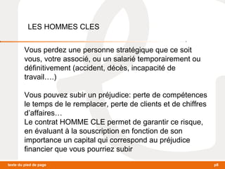 LES HOMMES CLES 
Vous perdez une personne stratégique que ce soit 
vous, votre associé, ou un salarié temporairement ou 
définitivement (accident, décès, incapacité de 
travail….) 
Vous pouvez subir un préjudice: perte de compétences 
le temps de le remplacer, perte de clients et de chiffres 
d’affaires… 
Le contrat HOMME CLE permet de garantir ce risque, 
en évaluant à la souscription en fonction de son 
importance un capital qui correspond au préjudice 
financier que vous pourriez subir 
texte du pied de page p8 
 