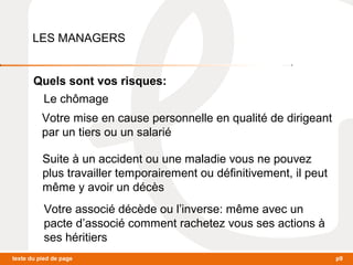 LES MANAGERS 
Quels sont vos risques: 
Le chômage 
Votre mise en cause personnelle en qualité de dirigeant 
par un tiers ou un salarié 
Suite à un accident ou une maladie vous ne pouvez 
plus travailler temporairement ou définitivement, il peut 
même y avoir un décès 
Votre associé décède ou l’inverse: même avec un 
pacte d’associé comment rachetez vous ses actions à 
ses héritiers 
texte du pied de page p9 
 