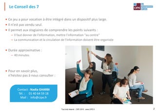 2
• Ce jeu a pour vocation à être intégré dans un dispositif plus large.
• Il n'est pas vendu seul.
• Il permet aux stagiaires de comprendre les points suivants :
– Il faut donner de l'information, mettre l'information "au centre"
– La communication et la circulation de l'information doivent être organisée
• Durée approximative :
– 40 minutes
• Pour en savoir plus,
n'hésitez pas à nous consulter :
Le Conseil des 7
Tout droit réservé - CIPE 2015 - www.CIPE.fr
Contact : Nadia GHARBI
Tél. : 01 40 64 59 18
Mail : info@cipe.fr
 