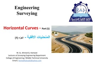Engineering
Surveying
(1) ‫ﺍﻟﺠﺰﺀ‬ - ‫ﺍﻻﻓﻘﻴﺔ‬ ‫ﺍﻟﻤﻨﺤﻨﻴﺎﺕ‬
Horizontal Curves - Part (1)
M. Sc. Ahmed Q. Hameed
Lecturer at Surveying Engineering Department
Collage of Engineering / Middle Technical University
Email / ahmedhaloub2@yahoo.com
 