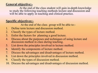 General objective:-
At the end of the class student will gain in-depth knowledge
to study the following teaching methods lecture and discussion and
will be able to apply in teaching and clinical practice.
Specific objectives:-
At the end of the class group will be able to:-
1. Define term lecture and discussion method.
2. Classify the types of lecture method.
3. Enlist the factors for planning a good lecture.
4. Discuss about the purposes and techniques of using lecture and
discussion method in class during teaching.
5. List down the principles involved in lecture method.
6. Identify the components of lecture method.
7. Discuss the advantages and disadvantages of lecture method.
8. List down the principles involved in discussion method.
9. Classify the types of discussion method.
10. Discuss the advantages and disadvantages of discussion method.
 