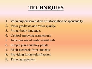 TECHNIQUES
1. Voluntary dissemination of information or spontaneity.
2. Voice gradation and voice quality.
3. Proper body language.
4. Control annoying mannerisms
5. Judicious use of audio visual aids
6. Simple plans and key points.
7. Elicit feedback from students.
8. Providing further clarification
9. Time management.
 