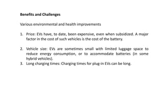 Benefits and Challenges
Various environmental and health improvements
1. Price: EVs have, to date, been expensive, even when subsidized. A major
factor in the cost of such vehicles is the cost of the battery.
2. Vehicle size: EVs are sometimes small with limited luggage space to
reduce energy consumption, or to accommodate batteries (in some
hybrid vehicles).
3. Long charging times: Charging times for plug-in EVs can be long.
 