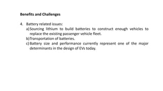 Benefits and Challenges
4. Battery related issues:
a)Sourcing lithium to build batteries to construct enough vehicles to
replace the existing passenger vehicle fleet.
b)Transportation of batteries.
c) Battery size and performance currently represent one of the major
determinants in the design of EVs today.
 