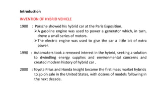 Introduction
INVENTION OF HYBRID VEHICLE
1900 : Porsche showed his hybrid car at the Paris Exposition.
A gasoline engine was used to power a generator which, in turn,
drove a small series of motors.
The electric engine was used to give the car a little bit of extra
power.
1990 : Automakers took a renewed interest in the hybrid, seeking a solution
to dwindling energy supplies and environmental concerns and
created modern history of hybrid car .
2000 : Toyota Prius and Honda Insight became the first mass market hybrids
to go on sale in the United States, with dozens of models following in
the next decade.
 