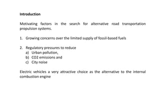 Introduction
Motivating factors in the search for alternative road transportation
propulsion systems.
1. Growing concerns over the limited supply of fossil-based fuels
2. Regulatory pressures to reduce
a) Urban pollution,
b) CO2 emissions and
c) City noise
Electric vehicles a very attractive choice as the alternative to the internal
combustion engine
 