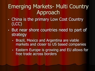 Emerging Markets- Multi Country
Approach
• China is the primary Low Cost Country
(LCC)
• But near shore countries need to part of
strategy
• Brazil, Mexico and Argentina are viable
markets and closer to US based companies
• Eastern Europe is growing and EU allows for
free trade across borders
 