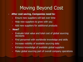 Moving Beyond Cost
• After cost saving, Companies need to:
• Ensure new suppliers will last over time
• Help new suppliers to grow with you
• Add new suppliers for additional products
• How?
• Evaluate total value and total cost of global sourcing
decisions
• Find personnel with worldwide knowledge and skills
• Increase visibility of available sourcing data
• Enhance knowledge of available global suppliers
• Make global sourcing part of overall company operations
 