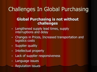 Challenges In Global Purchasing
Global Purchasing is not without
challenges
• Lengthened supply lead times, supply
interruptions and delay
• Changes in Prices, Increased transportation and
logistics costs
• Supplier quality
• Intellectual property
• Lack of supplier responsiveness
• Language issues
• Reputation issues
 