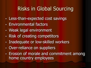 International Business: Strategy,
Management, and the New
Realities
13
Risks in Global Sourcing
• Less-than-expected cost savings
• Environmental factors
• Weak legal environment
• Risk of creating competitors
• Inadequate or low-skilled workers
• Over-reliance on suppliers
• Erosion of morale and commitment among
home country employees
 