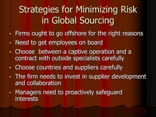 International Business: Strategy,
Management, and the New
Realities
14
Strategies for Minimizing Risk
in Global Sourcing
• Firms ought to go offshore for the right reasons
• Need to get employees on board
• Choose between a captive operation and a
contract with outside specialists carefully
• Choose countries and suppliers carefully
• The firm needs to invest in supplier development
and collaboration
• Managers need to proactively safeguard
interests
 
