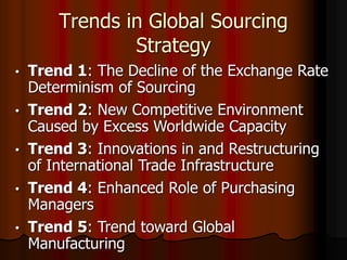 Trends in Global Sourcing
Strategy
• Trend 1: The Decline of the Exchange Rate
Determinism of Sourcing
• Trend 2: New Competitive Environment
Caused by Excess Worldwide Capacity
• Trend 3: Innovations in and Restructuring
of International Trade Infrastructure
• Trend 4: Enhanced Role of Purchasing
Managers
• Trend 5: Trend toward Global
Manufacturing
 