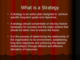 What is a Strategy
• A strategy is an action plan designed to achieve
specific long-term goals and objectives.
• A strategy should concentrate on the key factors
necessary for success and the major actions that
should be taken now to ensure the future.
• It is the process of determining the relationship of
the organisation to its environment, establishing
long term objectives and achieving the desired
relationship(s) through efficient and effective
allocation of resources
 