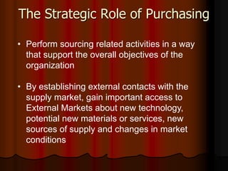 The Strategic Role of Purchasing
• Perform sourcing related activities in a way
that support the overall objectives of the
organization
• By establishing external contacts with the
supply market, gain important access to
External Markets about new technology,
potential new materials or services, new
sources of supply and changes in market
conditions
 