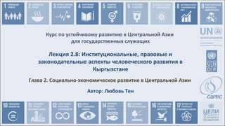 Курс по устойчивому развитию в Центральной Азии
для государственных служащих
Глава 2. Социально-экономическое развитие в Центральной Азии
Лекция 2.8: Институциональные, правовые и
законодательные аспекты человеческого развития в
Кыргызстане
Автор: Любовь Тен
 